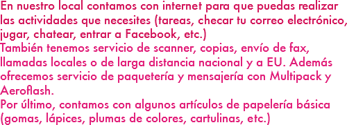 En nuestro local contamos con internet para que puedas realizar las actividades que necesites (tareas, checar tu correo electrónico, jugar, chatear, entrar a Facebook, etc.)
También tenemos servicio de scanner, copias, envío de fax, llamadas locales o de larga distancia nacional y a EU. Además ofrecemos servicio de paquetería y mensajería con Multipack y Aeroflash.
Por último, contamos con algunos artículos de papelería básica (gomas, lápices, plumas de colores, cartulinas, etc.)